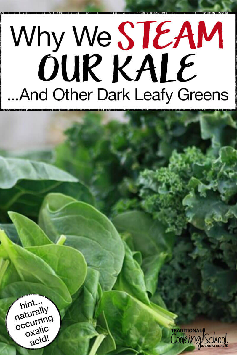 Why We Steam Kale and Other Greens | Nutritional powerhouses like kale, collards, spinach, chard, and beet greens all contain oxalic acid, which binds with calcium and other minerals (like magnesium and iron) in order to be excreted from the body. Calcium and magnesium are precious minerals our bodies need to function and grow properly. The good news is: oxalic acid is easily reduced by steaming, boiling, or wilting the leaves of any of these vegetables. | TraditionalCookingSchool.com