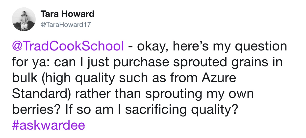 screenshot of a tweet from @TaraHoward17, reading, "@TradCookSchool - okay, here's my question for ya: can I just purchase sprouted grains in bulk (high quality such as from Azure Standard) rather than sprouting my own berries? If so am I sacrificing quality? #askwardee"
